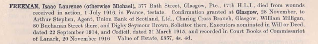 Freeman, Isaac Laurence (otherwise Michael), 377 Bath Street, Glasgow, Pte. 17th H.L.I., died of wounds received in action, 1 July 1916, in France, testate. Confirmation granted at Glasgow, 28 November, to Arthur Stephen, Agent, Union Bank of Scotland, Ltd., Charing Cross Branch, Glasgow, William Milligan, 80 Buchanan Street there, and Digby Seymour Brown, Solicitor there, executors nominated in Will or Deed, dated 22 September 1914, and Codicil, dated 31 March 1915, an recorded in Court Books of Commissariot of Lanark , 20 November 1916. Value of Estate £857.