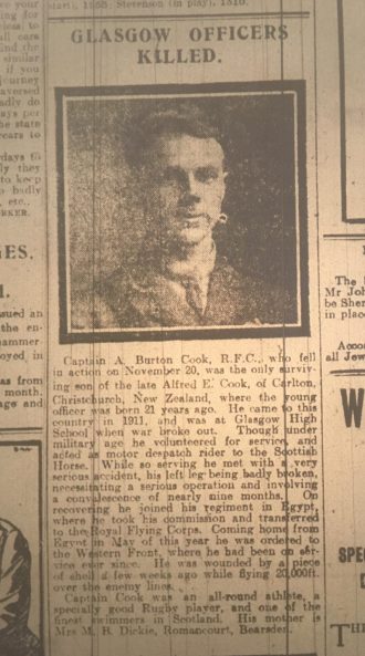 Evening Times, 4 December 1917 Glasgow officer killed Captain A Burton Cook, R.F.C, who fell in action on November 20, was the only surviving son of the late Alfred E Cook of Carlton, Christchurch, New Zealand, where the young officer was born 21 years ago. He came to the country in 1911, and was at Glasgow High School when war broke out. Though under military age, he volunteered for service and acted as a motor dispatch rider to the Scottish Horse. While so serving he met with a very serious accident, his left leg being badly broken, necessitating a serious operation and a convalescence of nearly nine months. On recovering he joined his regiment in Egypt where he took his commission and transferred to the Royal Flying Corps. Coming home from Egypt in May of this year he was ordered to the Western Front, where he had been on service ever since. He was wounded by a piece of shell a few weeks ago while flying 20,000 feet over the enemy lines. Captain Cook was an all-round athlete, a specially good rugby player and one of the finest swimmers in Scotland. His mother is Mrs M. B. Dickie, Romancourt, Bearsden.