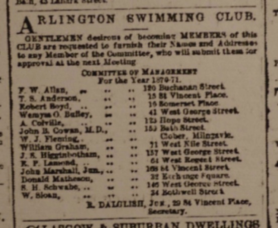 Advert with the text ARLINGTON SWIMMMING CLUB GENTLEMEN desirous of becoming MEMBERS of this CLUB are requested to furnish their Names and Addresses to any Member of the Committee, who will submit them for approval at the next Meeting. COMMITTEE OF MANAGEMENT for the year 1870-71 F.W. Allan, 120 Buchanan Street T.S. Anderson, 15 St Vincent Place Robert Boyd, 10 Somerset Place Wemyss O. Buffey, 41 West George Street A Colville, 123 Hope Street John B. Cowan, M.D., 159 Bath Street W.J. Fleming, Clober, Milngavie William Graham, 71 West Nile Street J.B. Higginbotham, 157 West George Street R. P. Lamond, 64 West Regent Street, John Marshall, Jun., 168 St Vincent Street Donald Matheson, 32 Exchange Square S.H. Schwabe, 146 West George Street W. Sloan, 34 Bothwell Street R Dalglish, Jun., 29 St Vincent Street, Secretary.