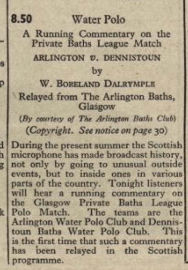 clipping from the Radio Times with the text: '8.50. Water Polo. A running commentary on the Private Baths Leage Match. ARLINGTON V DENNISTOUN by W. BORELAND DALRYMPLE. Relayed from The Arlington Baths, Glasgow (By courtesy of The Arlington Baths Club). (Copyright. See notice on page 30). During the present summer the Scottish microphone has made broadcast history, not only by going to unusual outside events, but to inside ones in various parts of the country. Tonight listeners will hear a running commentary on the Glasgow Private Baths League Polo Match. The teams are the Arlington Water Polo Club and Dennistoun Baths Water Polo Club. This is the first time that such a commentary has been relayed in the Scottish programme.'